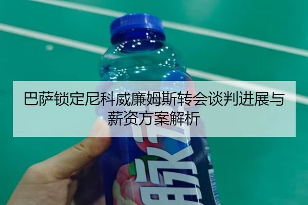巴萨锁定尼科威廉姆斯转会谈判进展与薪资方案解析