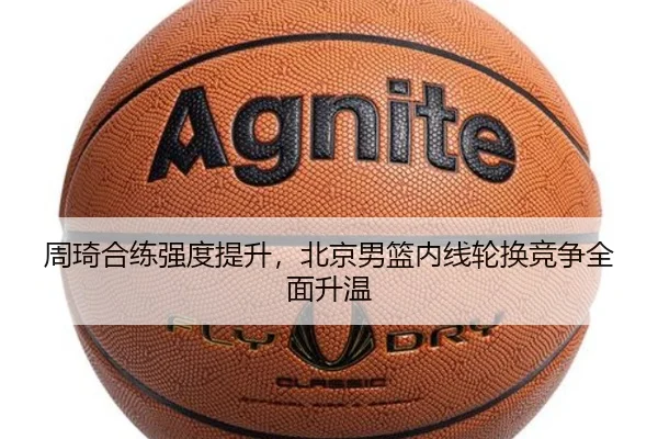 周琦合练强度提升,北京男篮内线轮换竞争全面升温